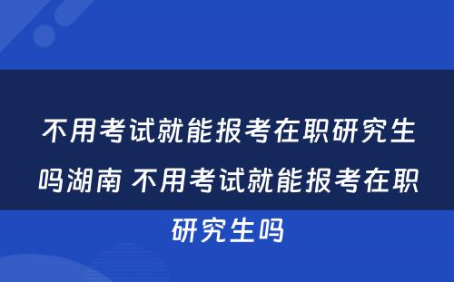 不用考试就能报考在职研究生吗湖南 不用考试就能报考在职研究生吗