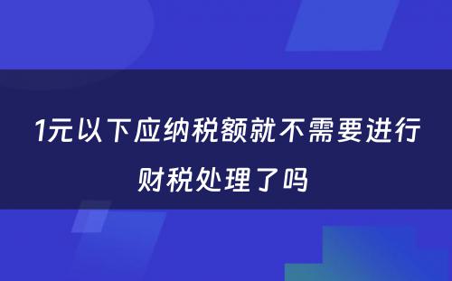 1元以下应纳税额就不需要进行财税处理了吗 