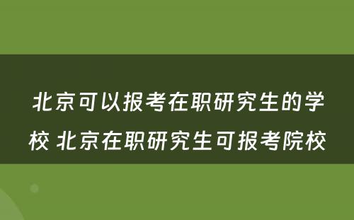 北京可以报考在职研究生的学校 北京在职研究生可报考院校