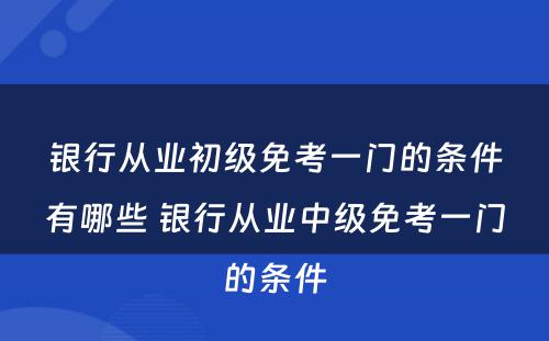 银行从业初级免考一门的条件有哪些 银行从业中级免考一门的条件