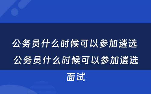 公务员什么时候可以参加遴选 公务员什么时候可以参加遴选面试
