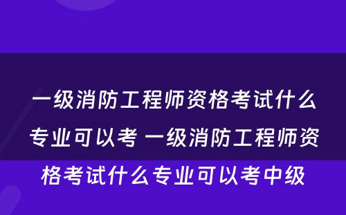 一级消防工程师资格考试什么专业可以考 一级消防工程师资格考试什么专业可以考中级