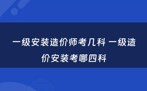 一级安装造价师考几科 一级造价安装考哪四科