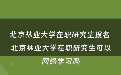 北京林业大学在职研究生报名 北京林业大学在职研究生可以网络学习吗