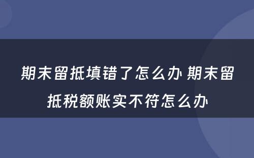 期末留抵填错了怎么办 期末留抵税额账实不符怎么办