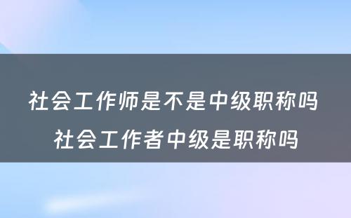 社会工作师是不是中级职称吗 社会工作者中级是职称吗
