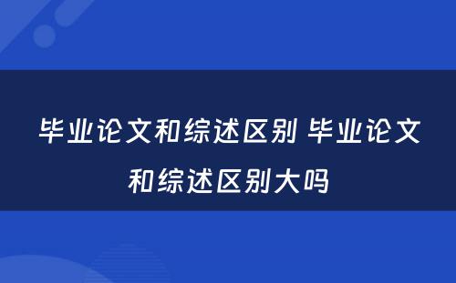 毕业论文和综述区别 毕业论文和综述区别大吗