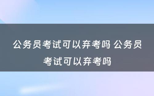 公务员考试可以弃考吗 公务员考试可以弃考吗