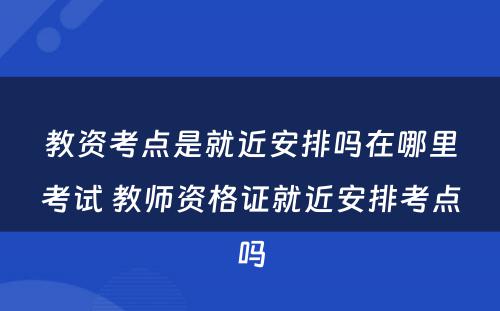 教资考点是就近安排吗在哪里考试 教师资格证就近安排考点吗