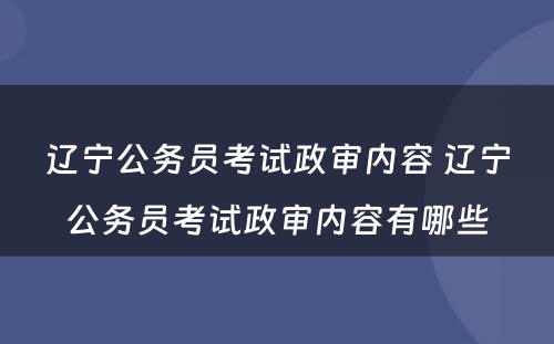 辽宁公务员考试政审内容 辽宁公务员考试政审内容有哪些