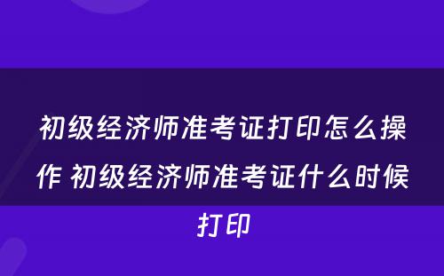 初级经济师准考证打印怎么操作 初级经济师准考证什么时候打印