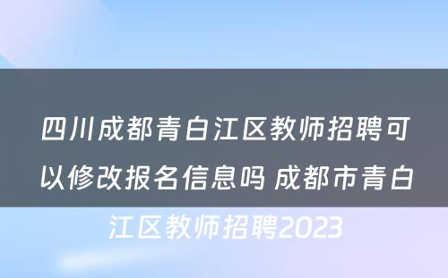 四川成都青白江区教师招聘可以修改报名信息吗 成都市青白江区教师招聘2023