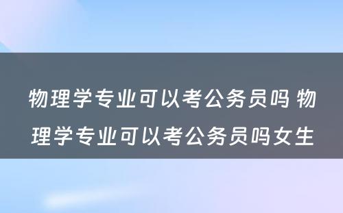 物理学专业可以考公务员吗 物理学专业可以考公务员吗女生