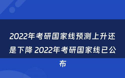 2022年考研国家线预测上升还是下降 2022年考研国家线已公布