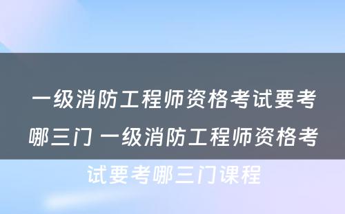 一级消防工程师资格考试要考哪三门 一级消防工程师资格考试要考哪三门课程