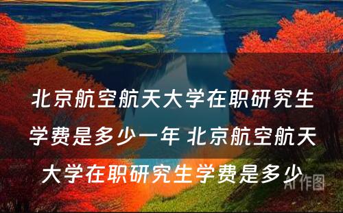 北京航空航天大学在职研究生学费是多少一年 北京航空航天大学在职研究生学费是多少