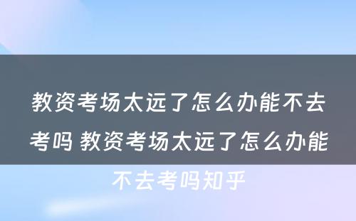 教资考场太远了怎么办能不去考吗 教资考场太远了怎么办能不去考吗知乎
