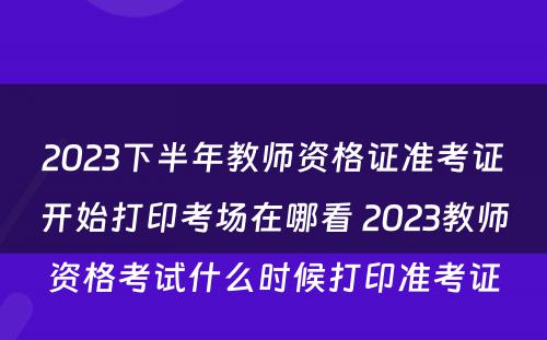 2023下半年教师资格证准考证开始打印考场在哪看 2023教师资格考试什么时候打印准考证