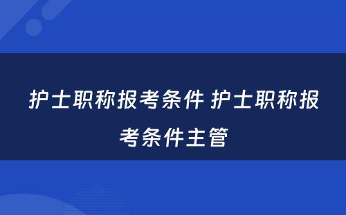 护士职称报考条件 护士职称报考条件主管