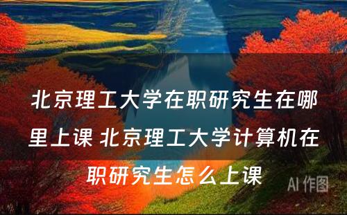 北京理工大学在职研究生在哪里上课 北京理工大学计算机在职研究生怎么上课