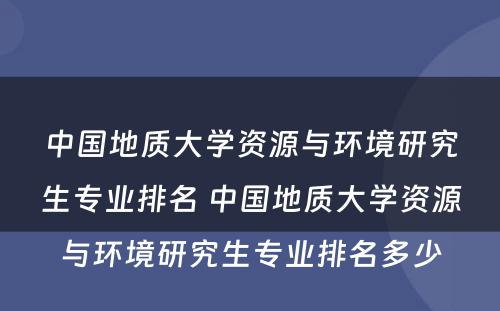 中国地质大学资源与环境研究生专业排名 中国地质大学资源与环境研究生专业排名多少