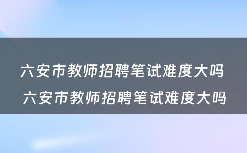 六安市教师招聘笔试难度大吗 六安市教师招聘笔试难度大吗