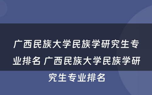广西民族大学民族学研究生专业排名 广西民族大学民族学研究生专业排名