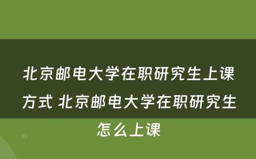 北京邮电大学在职研究生上课方式 北京邮电大学在职研究生怎么上课