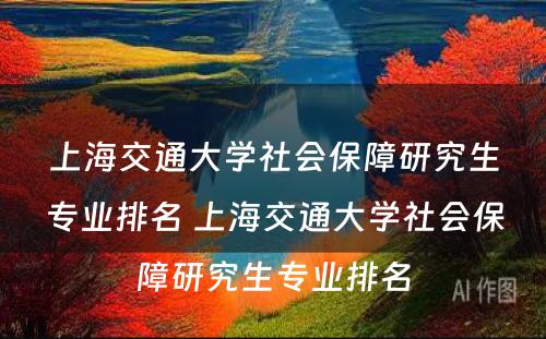 上海交通大学社会保障研究生专业排名 上海交通大学社会保障研究生专业排名