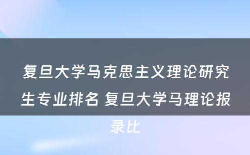 复旦大学马克思主义理论研究生专业排名 复旦大学马理论报录比