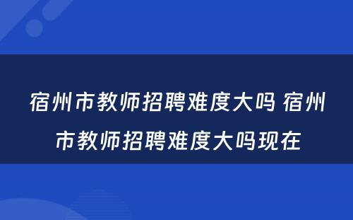 宿州市教师招聘难度大吗 宿州市教师招聘难度大吗现在