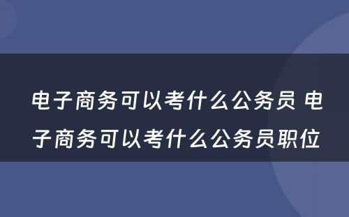 电子商务可以考什么公务员 电子商务可以考什么公务员职位