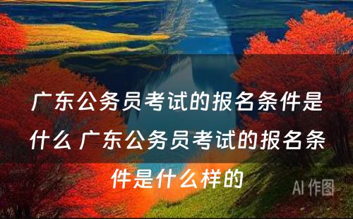 广东公务员考试的报名条件是什么 广东公务员考试的报名条件是什么样的