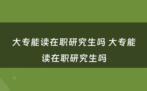 大专能读在职研究生吗 大专能读在职研究生吗