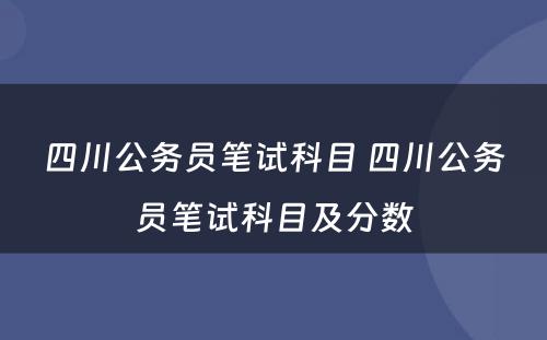 四川公务员笔试科目 四川公务员笔试科目及分数