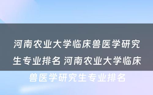 河南农业大学临床兽医学研究生专业排名 河南农业大学临床兽医学研究生专业排名