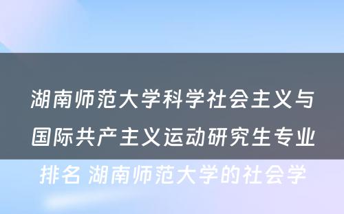 湖南师范大学科学社会主义与国际共产主义运动研究生专业排名 湖南师范大学的社会学