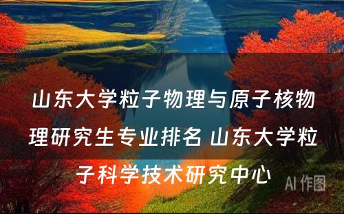 山东大学粒子物理与原子核物理研究生专业排名 山东大学粒子科学技术研究中心