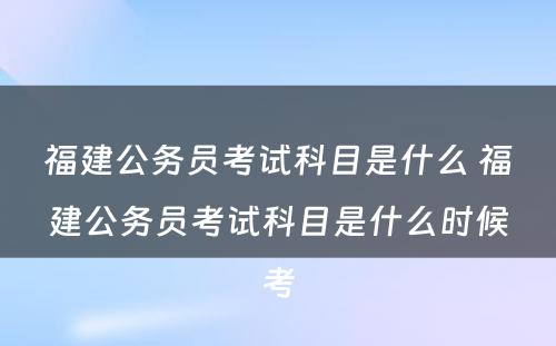 福建公务员考试科目是什么 福建公务员考试科目是什么时候考