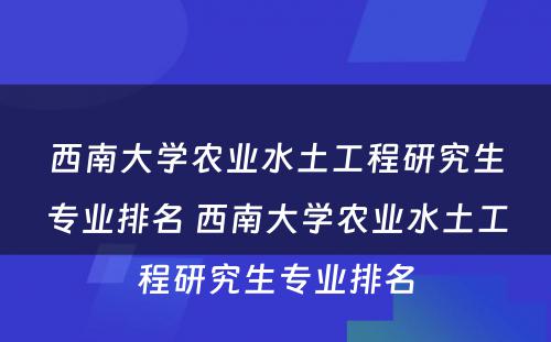 西南大学农业水土工程研究生专业排名 西南大学农业水土工程研究生专业排名