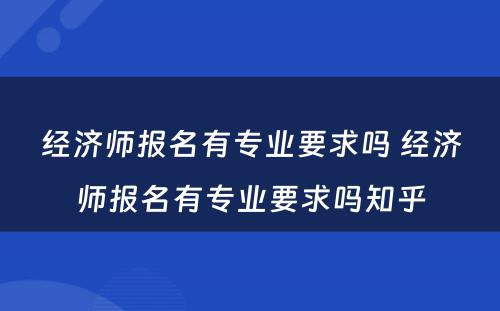 经济师报名有专业要求吗 经济师报名有专业要求吗知乎