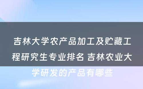 吉林大学农产品加工及贮藏工程研究生专业排名 吉林农业大学研发的产品有哪些