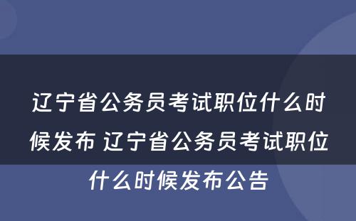 辽宁省公务员考试职位什么时候发布 辽宁省公务员考试职位什么时候发布公告
