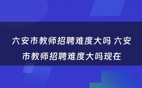 六安市教师招聘难度大吗 六安市教师招聘难度大吗现在