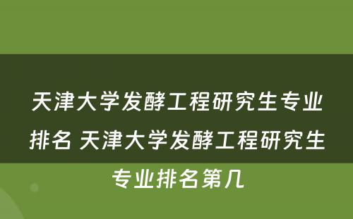 天津大学发酵工程研究生专业排名 天津大学发酵工程研究生专业排名第几
