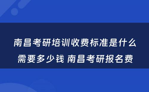 南昌考研培训收费标准是什么需要多少钱 南昌考研报名费