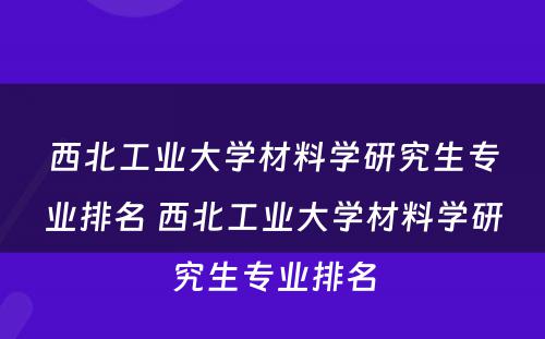 西北工业大学材料学研究生专业排名 西北工业大学材料学研究生专业排名