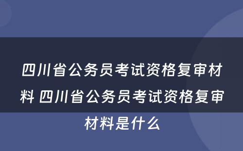 四川省公务员考试资格复审材料 四川省公务员考试资格复审材料是什么