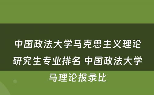 中国政法大学马克思主义理论研究生专业排名 中国政法大学马理论报录比