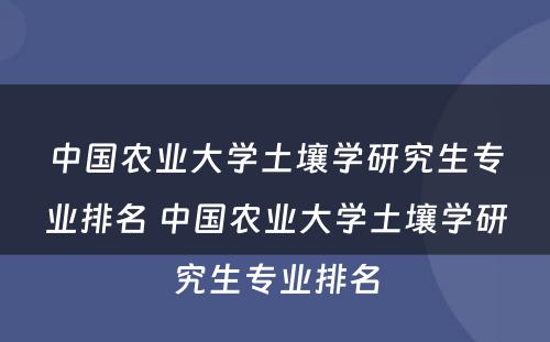 中国农业大学土壤学研究生专业排名 中国农业大学土壤学研究生专业排名